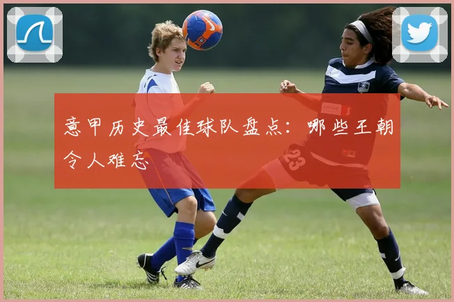 意甲历史最佳球队盘点：哪些王朝令人难忘