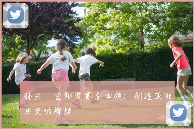 孙兴慜金靴奖赛季回顾：创造亚洲历史的辉煌