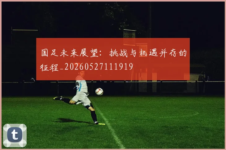 国足未来展望：挑战与机遇并存的征程_20260527111919