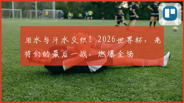 泪水与汗水交织！2026世界杯，老将们的最后一战，燃爆全场