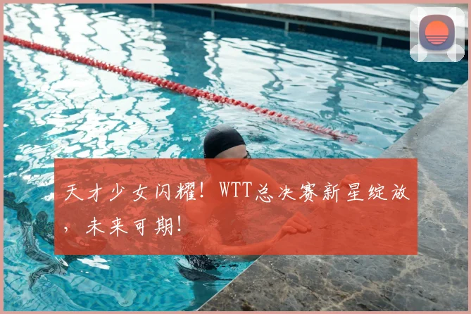 天才少女闪耀！WTT总决赛新星绽放，未来可期！