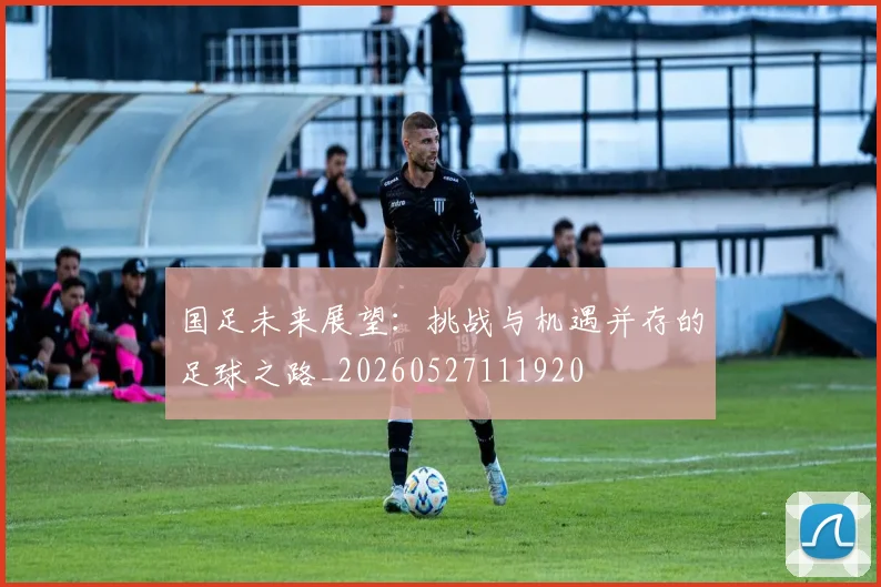 国足未来展望：挑战与机遇并存的足球之路_20260527111920