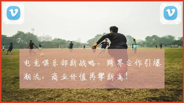 电竞俱乐部新战略，跨界合作引爆潮流，商业价值再攀新高！