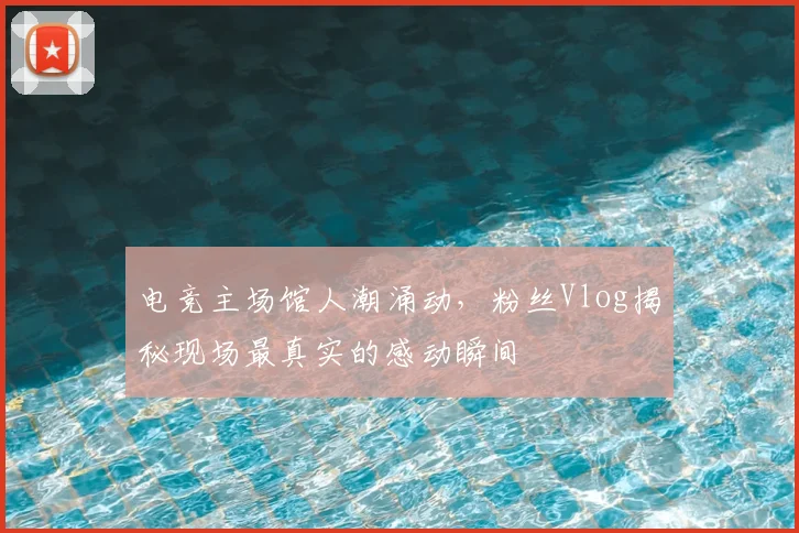 电竞主场馆人潮涌动，粉丝Vlog揭秘现场最真实的感动瞬间