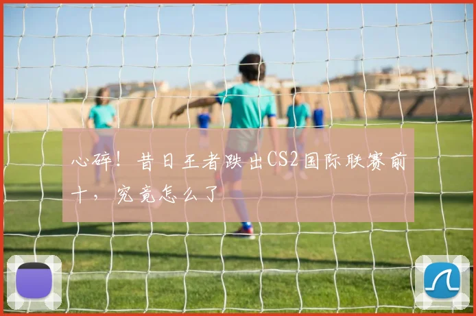 心碎！昔日王者跌出CS2国际联赛前十，究竟怎么了