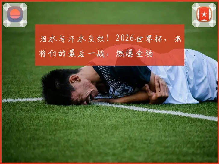 泪水与汗水交织！2026世界杯，老将们的最后一战，燃爆全场