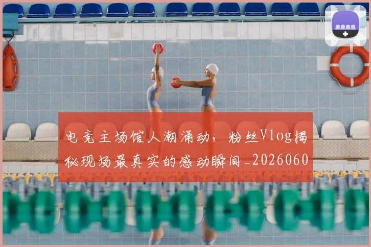 电竞主场馆人潮涌动，粉丝Vlog揭秘现场最真实的感动瞬间_20260606150159