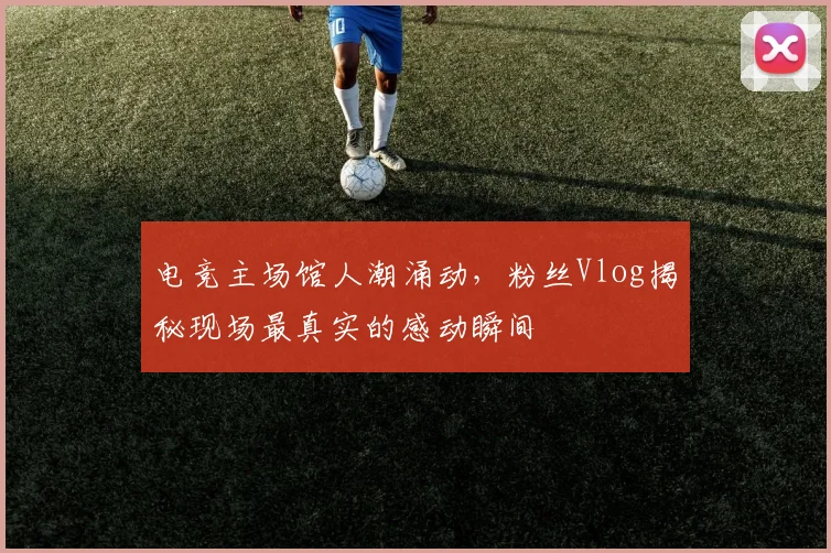 电竞主场馆人潮涌动，粉丝Vlog揭秘现场最真实的感动瞬间